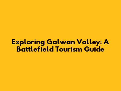 Exploring Galwan Valley: A Battlefield Tourism Guide