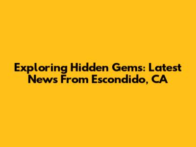 Exploring Hidden Gems: Latest News From Escondido, CA
