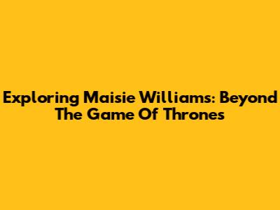 Exploring Maisie Williams: Beyond The Game Of Thrones