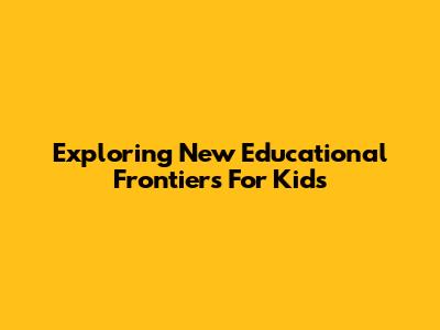 Exploring New Educational Frontiers For Kids