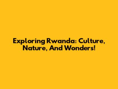 Exploring Rwanda: Culture, Nature, And Wonders!