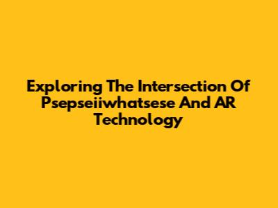 Exploring The Intersection Of Psepseiiwhatsese And AR Technology