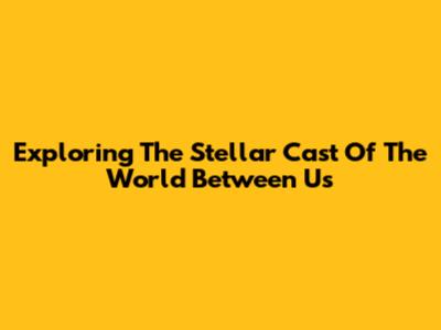 Exploring The Stellar Cast Of The World Between Us