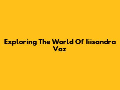 Exploring The World Of Iiisandra Vaz