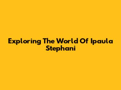 Exploring The World Of Ipaula Stephani