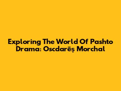 Exploring The World Of Pashto Drama: Oscdarēṣ Morchal