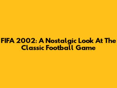 FIFA 2002: A Nostalgic Look At The Classic Football Game