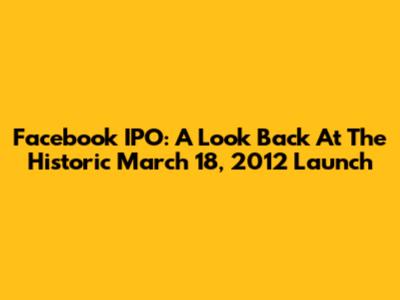 Facebook IPO: A Look Back At The Historic March 18, 2012 Launch