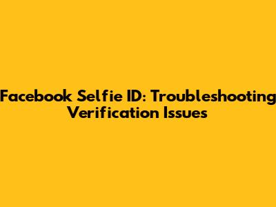 Facebook Selfie ID: Troubleshooting Verification Issues