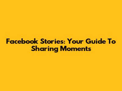 Facebook Stories: Your Guide To Sharing Moments