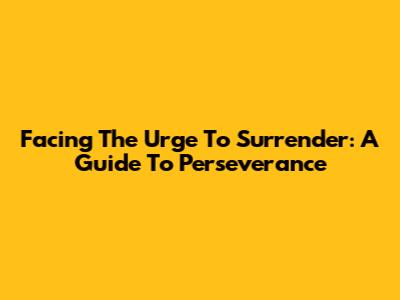 Facing The Urge To Surrender: A Guide To Perseverance