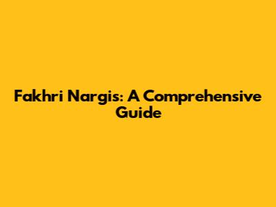 Fakhri Nargis: A Comprehensive Guide