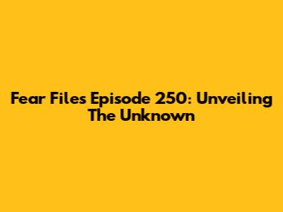 Fear Files Episode 250: Unveiling The Unknown