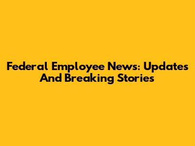 Federal Employee News: Updates And Breaking Stories