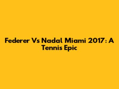 Federer Vs Nadal Miami 2017: A Tennis Epic