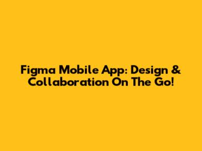 Figma Mobile App: Design & Collaboration On The Go!