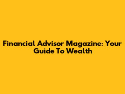 Financial Advisor Magazine: Your Guide To Wealth