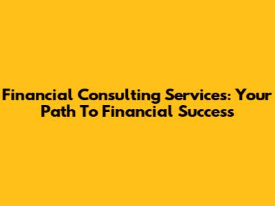 Financial Consulting Services: Your Path To Financial Success