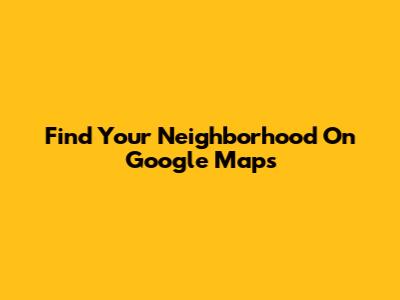 Find Your Neighborhood On Google Maps