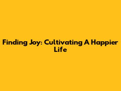 Finding Joy: Cultivating A Happier Life