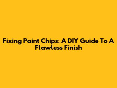 Fixing Paint Chips: A DIY Guide To A Flawless Finish