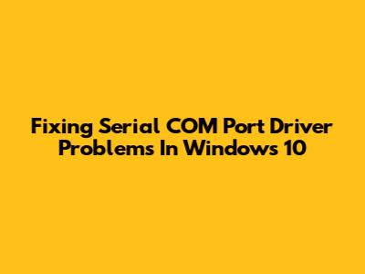 Fixing Serial COM Port Driver Problems In Windows 10