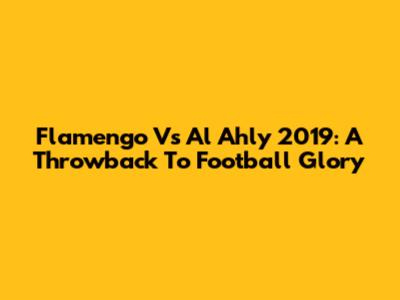 Flamengo Vs Al Ahly 2019: A Throwback To Football Glory