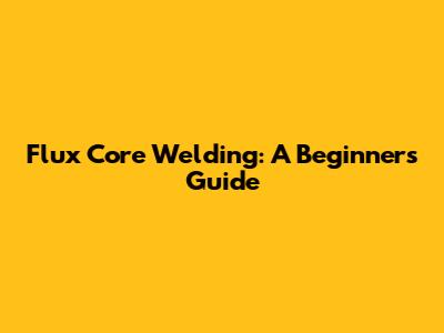 Flux Core Welding: A Beginner's Guide