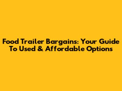 Food Trailer Bargains: Your Guide To Used & Affordable Options