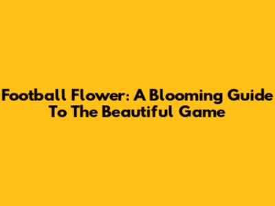 Football Flower: A Blooming Guide To The Beautiful Game