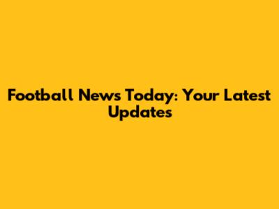 Football News Today: Your Latest Updates
