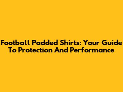 Football Padded Shirts: Your Guide To Protection And Performance