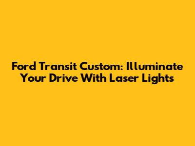 Ford Transit Custom: Illuminate Your Drive With Laser Lights