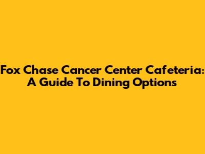 Fox Chase Cancer Center Cafeteria: A Guide To Dining Options