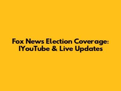 Fox News Election Coverage: IYouTube & Live Updates