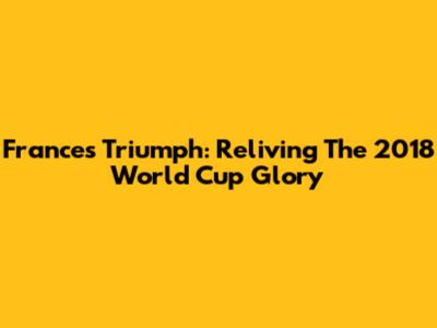 France's Triumph: Reliving The 2018 World Cup Glory