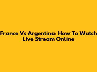 France Vs Argentina: How To Watch Live Stream Online