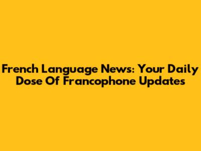 French Language News: Your Daily Dose Of Francophone Updates