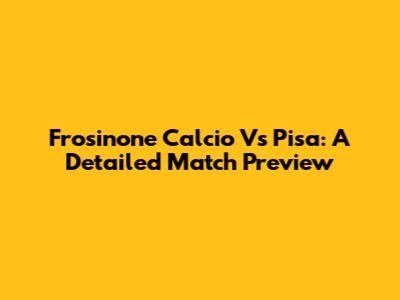 Frosinone Calcio Vs Pisa: A Detailed Match Preview