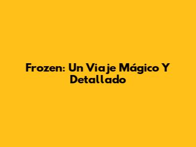 Frozen: Un Viaje Mágico Y Detallado