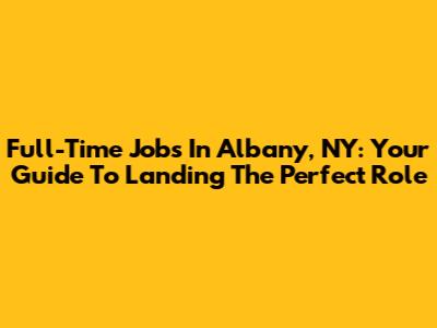 Full-Time Jobs In Albany, NY: Your Guide To Landing The Perfect Role