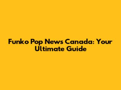 Funko Pop News Canada: Your Ultimate Guide