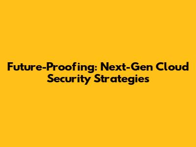 Future-Proofing: Next-Gen Cloud Security Strategies