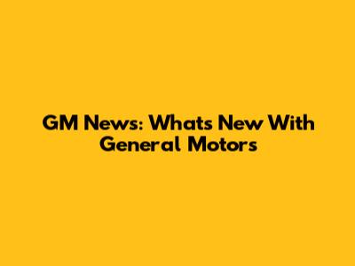 GM News: What's New With General Motors
