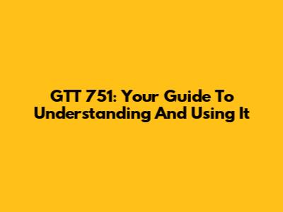 GTT 751: Your Guide To Understanding And Using It