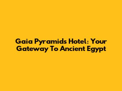 Gaia Pyramids Hotel: Your Gateway To Ancient Egypt