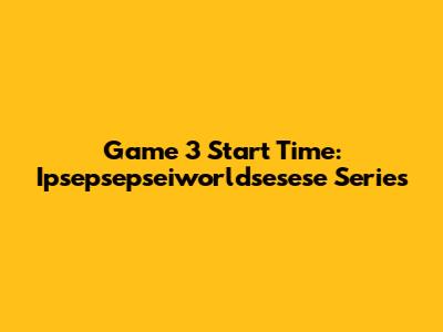 Game 3 Start Time: Ipsepsepseiworldsesese Series