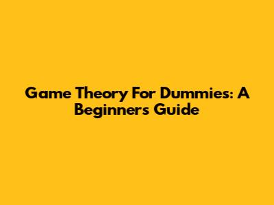 Game Theory For Dummies: A Beginner's Guide
