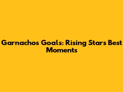 Garnacho's Goals: Rising Star's Best Moments
