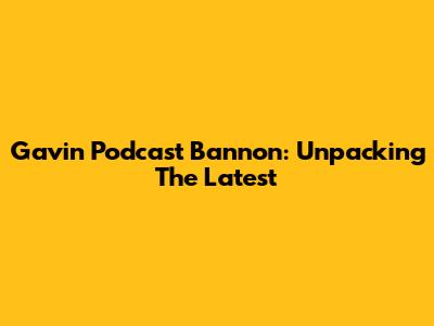 Gavin Podcast Bannon: Unpacking The Latest